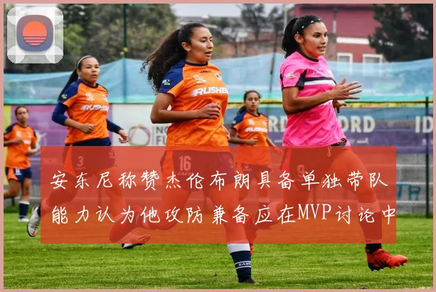 安东尼称赞杰伦布朗具备单独带队能力认为他攻防兼备应在MVP讨论中占有一席之地