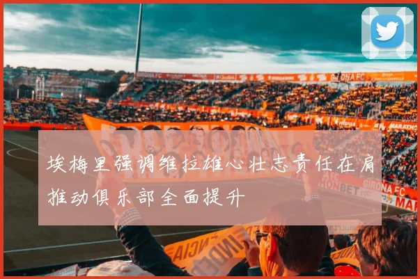 埃梅里强调维拉雄心壮志责任在肩推动俱乐部全面提升