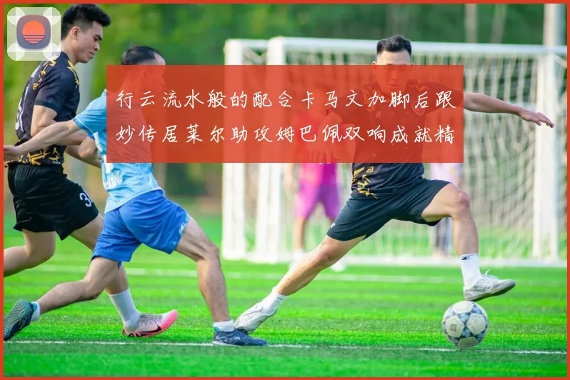 行云流水般的配合卡马文加脚后跟妙传居莱尔助攻姆巴佩双响成就精彩瞬间