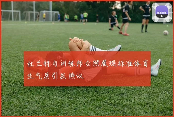 杜兰特与训练师合照展现标准体育生气质引发热议