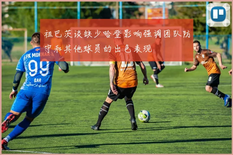 祖巴茨谈缺少哈登影响强调团队防守和其他球员的出色表现