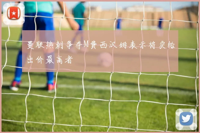 曼联热刺争夺M费西汉姆表示将卖给出价最高者