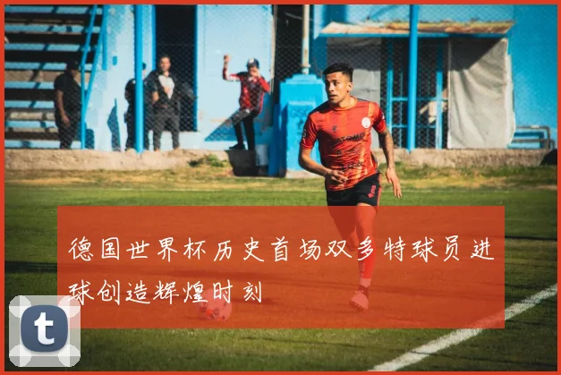 德国世界杯历史首场双多特球员进球创造辉煌时刻