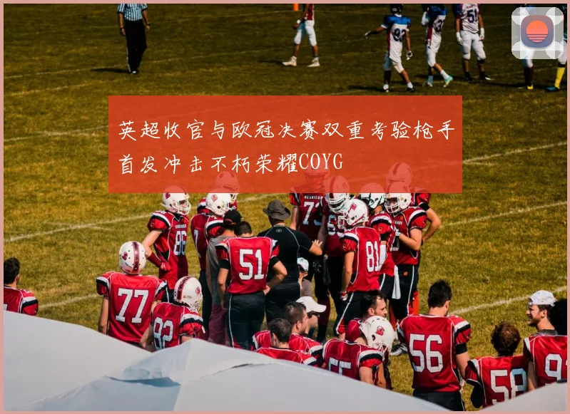 英超收官与欧冠决赛双重考验枪手首发冲击不朽荣耀COYG