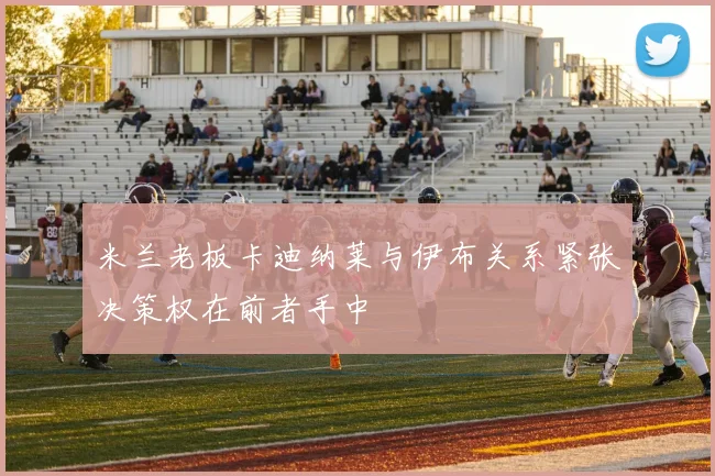 米兰老板卡迪纳莱与伊布关系紧张决策权在前者手中
