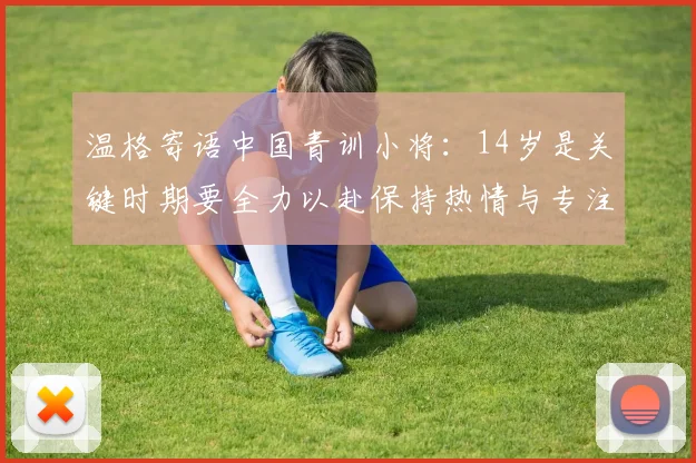 温格寄语中国青训小将：14岁是关键时期要全力以赴保持热情与专注