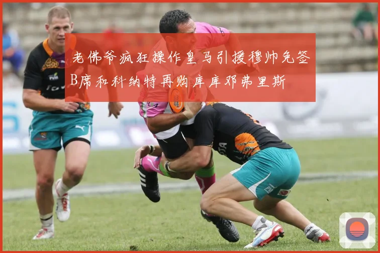 老佛爷疯狂操作皇马引援穆帅免签B席和科纳特再购库库邓弗里斯