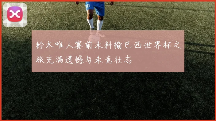 铃木唯人赛前未料输巴西世界杯之旅充满遗憾与未竟壮志