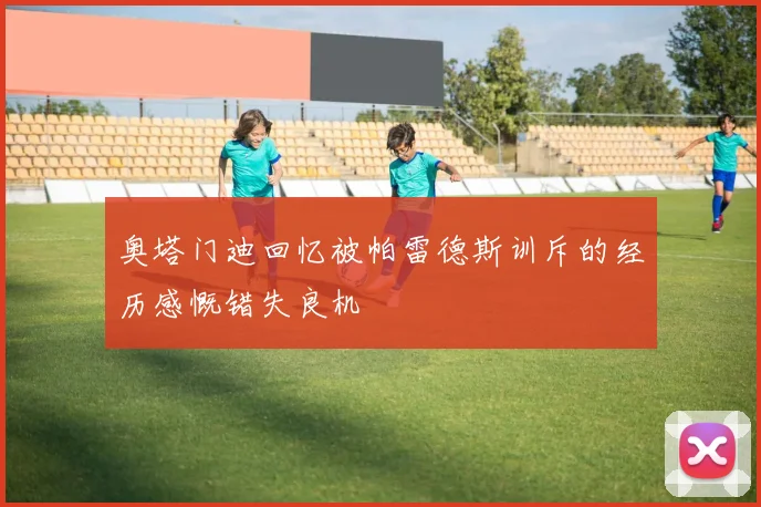 奥塔门迪回忆被帕雷德斯训斥的经历感慨错失良机