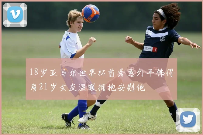 18岁亚马尔世界杯首秀意外平佛得角21岁女友温暖拥抱安慰他