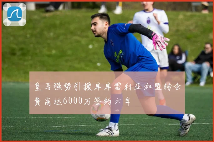 皇马强势引援库库雷利亚加盟转会费高达6000万签约六年