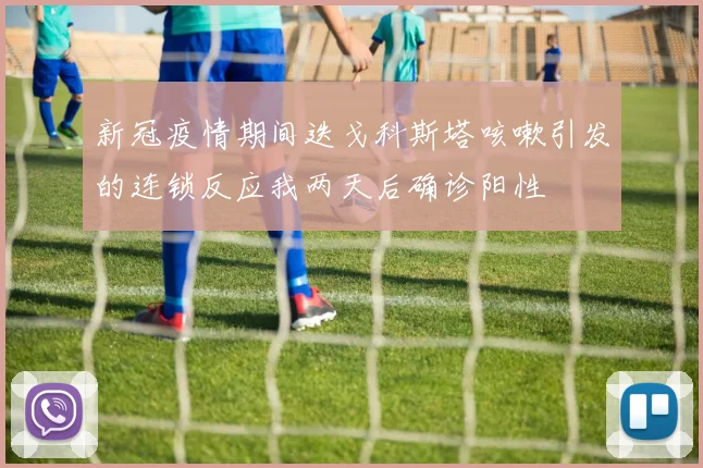 新冠疫情期间迭戈科斯塔咳嗽引发的连锁反应我两天后确诊阳性