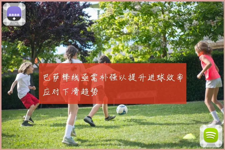 巴萨锋线亟需补强以提升进球效率应对下滑趋势