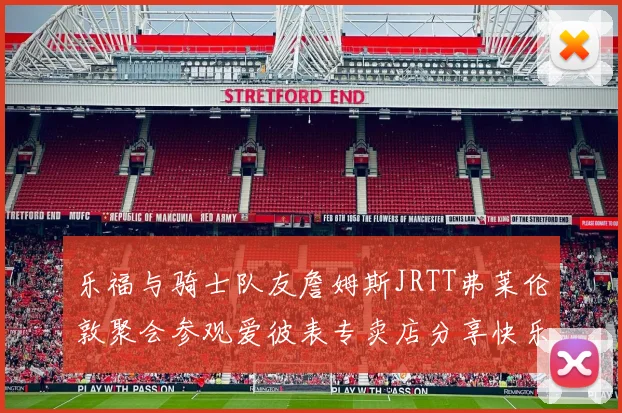 乐福与骑士队友詹姆斯JRTT弗莱伦敦聚会参观爱彼表专卖店分享快乐时光