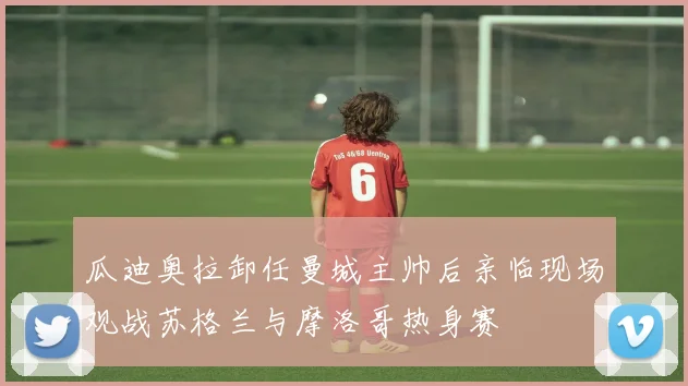 瓜迪奥拉卸任曼城主帅后亲临现场观战苏格兰与摩洛哥热身赛