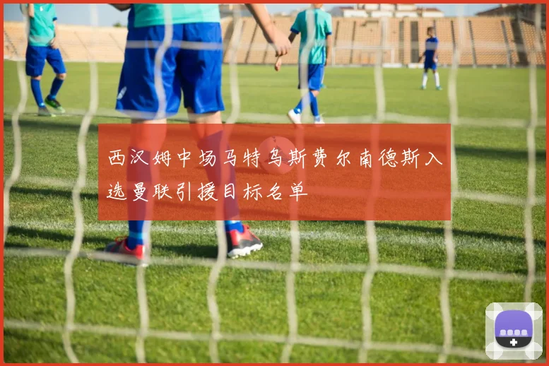 西汉姆中场马特乌斯费尔南德斯入选曼联引援目标名单