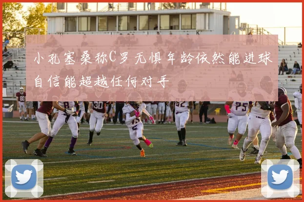 小孔塞桑称C罗无惧年龄依然能进球自信能超越任何对手
