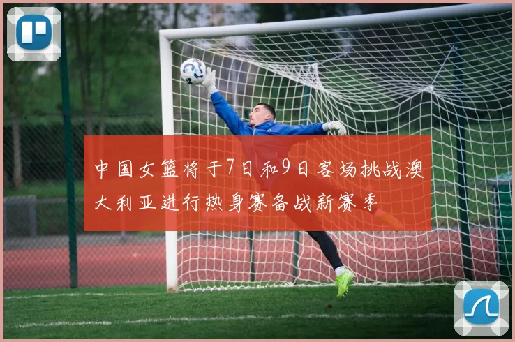 中国女篮将于7日和9日客场挑战澳大利亚进行热身赛备战新赛季