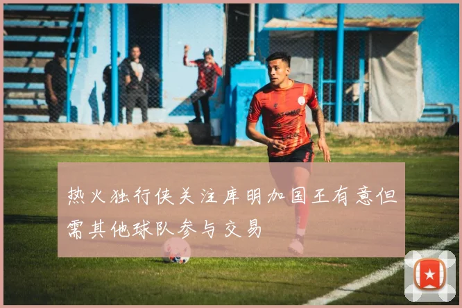 热火独行侠关注库明加国王有意但需其他球队参与交易