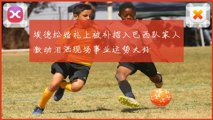 埃德松婚礼上被补招入巴西队家人激动泪洒现场事业运势大好