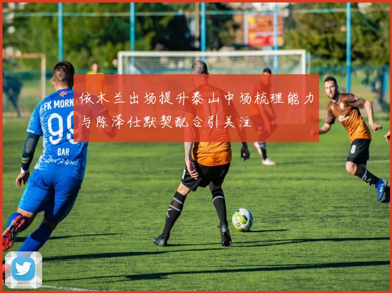依木兰出场提升泰山中场梳理能力与陈泽仕默契配合引关注