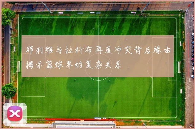 邓利维与拉科布再度冲突背后缘由揭示篮球界的复杂关系